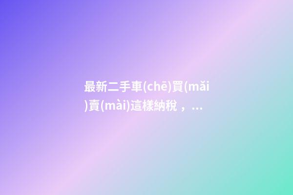 最新二手車(chē)買(mǎi)賣(mài)這樣納稅，建議詳細(xì)看